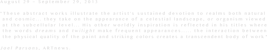 August 29 – September 29, 2013
 
These abstract works illustrate the artist's sustained devotion to realms both natural
 and cosmic... they take on the appearance of a celestial landscape, or organism viewed
 at the subcellular level... His other worldly inspiration is reflected in his titles where
 the words dreams and twilight make frequent appearances..... the interaction between
 the physical quality of the paint and striking colors creates a transcendent body of work
   
Joel Parsons, ARTnews.